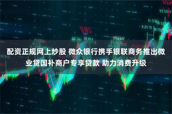 配资正规网上炒股 微众银行携手银联商务推出微业贷国补商户专享贷款 助力消费升级