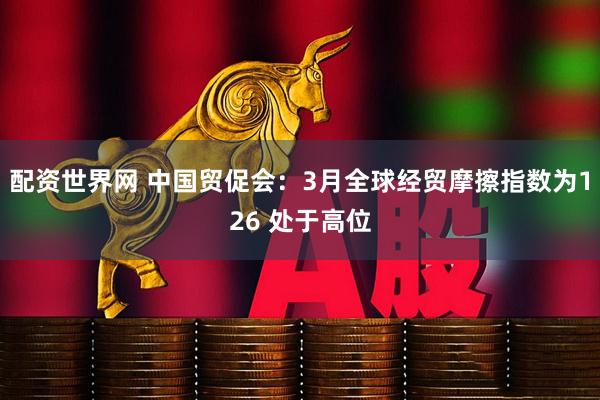配资世界网 中国贸促会：3月全球经贸摩擦指数为126 处于高位