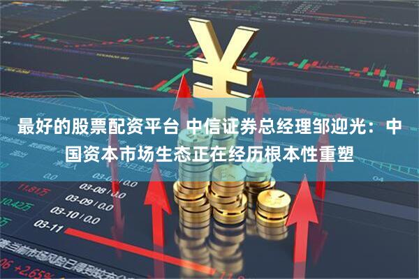 最好的股票配资平台 中信证券总经理邹迎光：中国资本市场生态正在经历根本性重塑