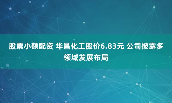 股票小额配资 华昌化工股价6.83元 公司披露多领域发展布局