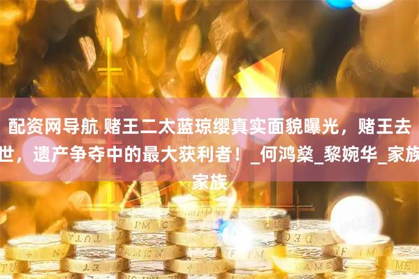 配资网导航 赌王二太蓝琼缨真实面貌曝光，赌王去世，遗产争夺中的最大获利者！_何鸿燊_黎婉华_家族