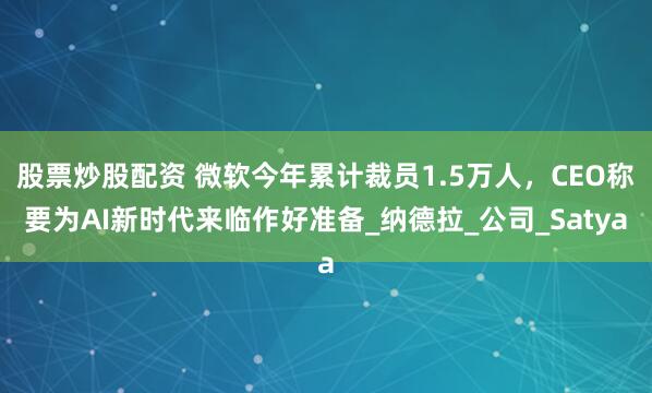股票炒股配资 微软今年累计裁员1.5万人，CEO称要为AI新时代来临作好准备_纳德拉_公司_Satya