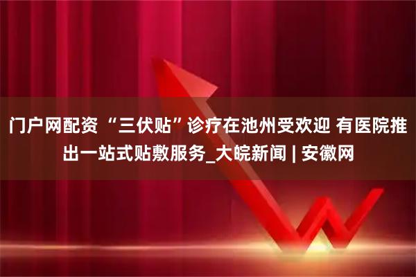 门户网配资 “三伏贴”诊疗在池州受欢迎 有医院推出一站式贴敷服务_大皖新闻 | 安徽网