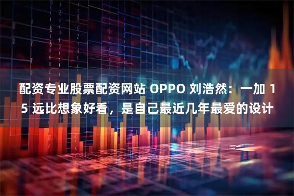 配资专业股票配资网站 OPPO 刘浩然：一加 15 远比想象好看，是自己最近几年最爱的设计