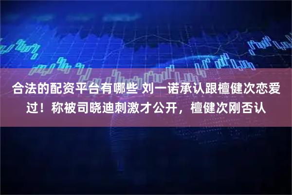 合法的配资平台有哪些 刘一诺承认跟檀健次恋爱过！称被司晓迪刺激才公开，檀健次刚否认