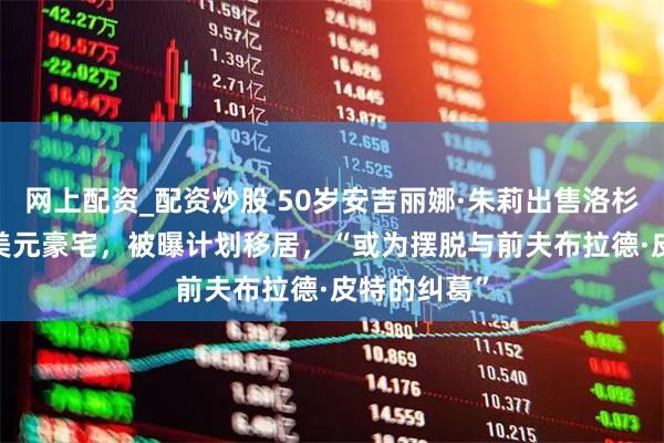 网上配资_配资炒股 50岁安吉丽娜·朱莉出售洛杉矶2450万美元豪宅，被曝计划移居，“或为摆脱与前夫布拉德·皮特的纠葛”